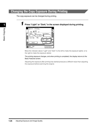 Changing the Copy Exposure During Printing
                        The copy exposure can be changed during printing.




 1                           1 Press “Light” or “Dark,” in the screen displayed during printing.
Basic Copying




                                   Move the indicator above “Light” and “Dark” to the left to make the exposure lighter, or to
                                   the right to make the exposure darker.

                                   The printing exposure changes, and when printing is completed, the display returns to the
                                   Basic Features screen.

                                   Adjusting the exposure after printing has started produces a different result than adjusting
                                   the exposure before scanning the original.




                1-26   Adjusting Exposure and Image Quality
 