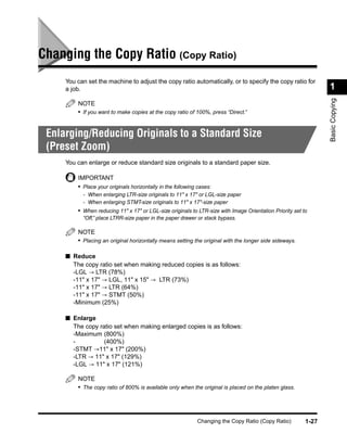 Changing the Copy Ratio (Copy Ratio)
     You can set the machine to adjust the copy ratio automatically, or to specify the copy ratio for
     a job.                                                                                                      1




                                                                                                                 Basic Copying
         NOTE
         • If you want to make copies at the copy ratio of 100%, press “Direct.”


 Enlarging/Reducing Originals to a Standard Size
 (Preset Zoom)
     You can enlarge or reduce standard size originals to a standard paper size.

         IMPORTANT
         • Place your originals horizontally in the following cases:
           - When enlarging LTR-size originals to 11" x 17" or LGL-size paper
           - When enlarging STMT-size originals to 11" x 17"-size paper
         • When reducing 11" x 17" or LGL-size originals to LTR-size with Image Orientation Priority set to
           “Off,” place LTRR-size paper in the paper drawer or stack bypass.

         NOTE
         • Placing an original horizontally means setting the original with the longer side sideways.

     ■ Reduce
       The copy ratio set when making reduced copies is as follows:
       -LGL → LTR (78%)
       -11" x 17" → LGL, 11" x 15" → LTR (73%)
       -11" x 17" → LTR (64%)
       -11" x 17" → STMT (50%)
       -Minimum (25%)

     ■ Enlarge
       The copy ratio set when making enlarged copies is as follows:
       -Maximum (800%)
       -          (400%)
       -STMT →11" x 17" (200%)
       -LTR → 11" x 17" (129%)
       -LGL → 11" x 17" (121%)

         NOTE
         • The copy ratio of 800% is available only when the original is placed on the platen glass.




                                                             Changing the Copy Ratio (Copy Ratio)         1-27
 