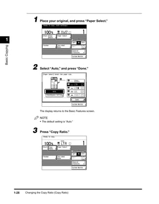 1 Place your original, and press “Paper Select.”

 1
Basic Copying




                             2     Select “Auto,” and press “Done.”




                                   The display returns to the Basic Features screen.

                                   NOTE
                                   • The default setting is “Auto.”


                             3     Press “Copy Ratio.”




                1-28   Changing the Copy Ratio (Copy Ratio)
 