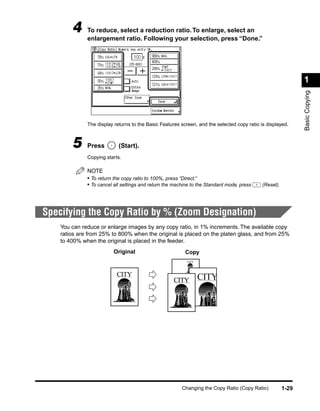4     To reduce, select a reduction ratio. To enlarge, select an
              enlargement ratio. Following your selection, press “Done.”




                                                                                                               1




                                                                                                               Basic Copying
              The display returns to the Basic Features screen, and the selected copy ratio is displayed.



        5     Press         (Start).
              Copying starts.

              NOTE
              • To return the copy ratio to 100%, press “Direct.”
              • To cancel all settings and return the machine to the Standard mode, press    (Reset).




Specifying the Copy Ratio by % (Zoom Designation)
    You can reduce or enlarge images by any copy ratio, in 1% increments. The available copy
    ratios are from 25% to 800% when the original is placed on the platen glass, and from 25%
    to 400% when the original is placed in the feeder.
                          Original                        Copy
                                                           CITY




                           CITY                                   CITY
                                                     CITY




                                                         Changing the Copy Ratio (Copy Ratio)           1-29
 