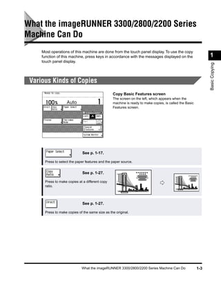 What the imageRUNNER 3300/2800/2200 Series
Machine Can Do
     Most operations of this machine are done from the touch panel display. To use the copy
     function of this machine, press keys in accordance with the messages displayed on the                    1
     touch panel display.




                                                                                                              Basic Copying
 Various Kinds of Copies
                                                 Copy Basic Features screen
                                                 The screen on the left, which appears when the
                                                 machine is ready to make copies, is called the Basic
                                                 Features screen.




                              See p. 1-17.

      Press to select the paper features and the paper source.


                              See p. 1-27.

      Press to make copies at a different copy
      ratio.




                              See p. 1-27.

      Press to make copies of the same size as the original.




                             What the imageRUNNER 3300/2800/2200 Series Machine Can Do                  1-3
 
