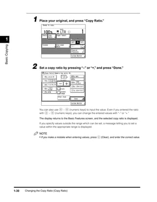 1 Place your original, and press “Copy Ratio.”

 1
Basic Copying




                             2     Set a copy ratio by pressing “–” or “+,” and press “Done.”




                                   You can also use     -    (numeric keys) to input the value. Even if you entered the ratio
                                   with    -     (numeric keys), you can change the entered values with “–” or “+.”

                                   The display returns to the Basic Features screen, and the selected copy ratio is displayed.

                                   If you specify values outside the range which can be set, a message telling you to set a
                                   value within the appropriate range is displayed.

                                   NOTE
                                   • If you make a mistake when entering values, press     (Clear), and enter the correct value.




                1-30   Changing the Copy Ratio (Copy Ratio)
 