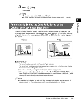 3     Press          (Start).
              Copying starts.

              NOTE
              • To return the copy ratio to 100%, press “Direct.”
              • To cancel all settings and return the machine to the Standard mode, press      (Reset).

                                                                                                                 1




                                                                                                                 Basic Copying
Automatically Setting the Copy Ratio Based on the
Original and Copy Paper Sizes (Auto)
    The machine automatically selects the appropriate copy ratio based on the size of the
    original and the selected paper. The available copy ratios are from 25% to 800% when the
    original is placed on the platen glass, and from 25% to 400% when the original is placed in
    the feeder.

             Original                                                         Copy




        IMPORTANT
        • You cannot use the Auto mode with Automatic Paper Selection.
        • You cannot copy highly transparent originals, such as transparencies, in the Auto mode. Use the
          Preset Zoom or Zoom Designation modes.
        • To use the Auto mode, your originals must conform to a standard paper size.
        • The paper sizes that can be used with Auto are 11" x 17"/LGL/LTR/LTRR/STMT/STMTR. However,
          when copying STMT-size original using the platen glass, you need to set the “LTRR/STMT Original
          Selection” in Additional Functions. (See the Reference Guide.)

        NOTE
        • If an error occurs between the Auto copy ratio and the actual copy size, you can perform an
          adjustment with the Zoom Fine Adjustment function. (See the Reference Guide.)




                                                          Changing the Copy Ratio (Copy Ratio)            1-31
 