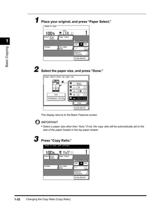 1 Place your original, and press “Paper Select.”

 1
Basic Copying




                             2     Select the paper size, and press “Done.”




                                   The display returns to the Basic Features screen.

                                   IMPORTANT
                                   • Select a paper size other than “Auto.” If not, the copy ratio will be automatically set to the
                                    size of the paper loaded in the top paper drawer.



                             3     Press “Copy Ratio.”




                1-32   Changing the Copy Ratio (Copy Ratio)
 