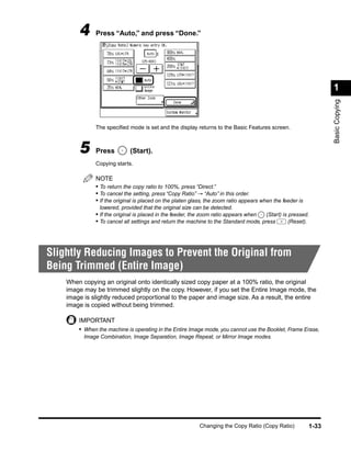 4     Press “Auto,” and press “Done.”




                                                                                                                  1




                                                                                                                  Basic Copying
              The speciﬁed mode is set and the display returns to the Basic Features screen.



        5     Press          (Start).
              Copying starts.

              NOTE
              • To return the copy ratio to 100%, press “Direct.”
              • To cancel the setting, press “Copy Ratio” → “Auto” in this order.
              • If the original is placed on the platen glass, the zoom ratio appears when the feeder is
                lowered, provided that the original size can be detected.
              • If the original is placed in the feeder, the zoom ratio appears when  (Start) is pressed.
              • To cancel all settings and return the machine to the Standard mode, press        (Reset).




Slightly Reducing Images to Prevent the Original from
Being Trimmed (Entire Image)
    When copying an original onto identically sized copy paper at a 100% ratio, the original
    image may be trimmed slightly on the copy. However, if you set the Entire Image mode, the
    image is slightly reduced proportional to the paper and image size. As a result, the entire
    image is copied without being trimmed.

        IMPORTANT
        • When the machine is operating in the Entire Image mode, you cannot use the Booklet, Frame Erase,
          Image Combination, Image Separation, Image Repeat, or Mirror Image modes.




                                                           Changing the Copy Ratio (Copy Ratio)            1-33
 