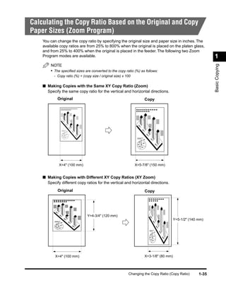 Calculating the Copy Ratio Based on the Original and Copy
Paper Sizes (Zoom Program)
    You can change the copy ratio by specifying the original size and paper size in inches. The
    available copy ratios are from 25% to 800% when the original is placed on the platen glass,
    and from 25% to 400% when the original is placed in the feeder. The following two Zoom
    Program modes are available.                                                                              1




                                                                                                              Basic Copying
        NOTE
        • The speciﬁed sizes are converted to the copy ratio (%) as follows:
          - Copy ratio (%) = (copy size / original size) x 100

    ■ Making Copies with the Same XY Copy Ratio (Zoom)
      Specify the same copy ratio for the vertical and horizontal directions.
            Original                                                  Copy




             X=4" (100 mm)                                       X=5-7/8" (150 mm)


    ■ Making Copies with Different XY Copy Ratios (XY Zoom)
      Specify different copy ratios for the vertical and horizontal directions.
            Original                                                  Copy




                                Y=4-3/4" (120 mm)
                                                                                         Y=5-1/2" (140 mm)




           X=4" (100 mm)                                              X=3-1/8" (80 mm)



                                                            Changing the Copy Ratio (Copy Ratio)       1-35
 