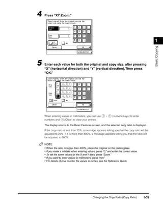4   Press “XY Zoom.”




                                                                                                    1




                                                                                                    Basic Copying
5   Enter each value for both the original and copy size, after pressing
    “X” (horizontal direction) and “Y” (vertical direction). Then press
    “OK.”




    When entering values in millimeters, you can use        -     (numeric keys) to enter
    numbers and     (Clear) to clear your entries.

    The display returns to the Basic Features screen, and the selected copy ratio is displayed.

    If the copy ratio is less than 25%, a message appears telling you that the copy ratio will be
    adjusted to 25%. If it is more than 800%, a message appears telling you that the ratio will
    be adjusted to 800%.

    NOTE
    • When the ratio is larger than 400%, place the original on the platen glass.
    • If you make a mistake when entering values, press “C,” and enter the correct value.
    • To set the same values for the X and Y axes, press “Zoom.”
    • If you want to enter values in millimeters, press “mm.”
    • For details of how to enter the values in inches, see the Reference Guide.




                                                Changing the Copy Ratio (Copy Ratio)        1-39
 