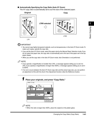 ■ Automatically Specifying the Copy Ratio (Auto XY Zoom)
  The XY copy ratio is automatically set to suit the size of the selected paper.
         Original                                                         Copy




                                 LTRR selected                                                                    1




                                                                                                                  Basic Copying
                                                                          LTRR

             LTR


    IMPORTANT
    • You cannot copy highly transparent originals, such as transparencies, in the Auto XY Zoom mode. To
      make such copies, specify the copy ratio.
    • If you set the Auto XY Zoom mode, select the paper size by the Manual Paper Selection mode. If you
      do not select the paper size, the copy ratio is automatically set to the size of the paper set in the top
      paper drawer.
    • When you set the copy ratio in the Auto XY Zoom mode, Auto Orientation is not performed.

    NOTE
    • If you specify a magniﬁcation of smaller than 25%, a message appears telling you to set it to
      25%. If you specify a magniﬁcation of larger than 800%, a message appears telling you to set it
      to 800%.
    • If an error occurs between the Auto XY Zoom copy ratio and the actual copy size, you can perform
      an adjustment of this with the Zoom Fine Adjustment function. (See the Reference Guide.)




     1 Place your originals, and press “Copy Ratio.”




           NOTE
           • When the ratio is larger than 400%, place the original on the platen glass.


                                                         Changing the Copy Ratio (Copy Ratio)             1-41
 