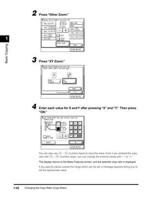 2     Press “Other Zoom.”




 1
Basic Copying




                             3     Press “XY Zoom.”




                             4     Enter each value for X and Y after pressing “X” and “Y.” Then press
                                   “OK.”




                                   You can also use   -    (numeric keys) to input the value. Even if you entered the copy
                                   ratio with   -   (numeric keys), you can change the entered values with “–” or “+.”

                                   The display returns to the Basic Features screen, and the selected copy ratio is displayed.

                                   If you specify values outside the range which can be set, a message appears telling you to
                                   set the appropriate value.




                1-42   Changing the Copy Ratio (Copy Ratio)
 
