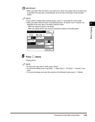 IMPORTANT
    • When you select “Auto XY Zoom,” you cannot use <Auto> for a paper size. If no paper size
     is speciﬁed, the copy ratio is automatically set to the size of the paper in the top paper
     drawer.

    NOTE
    • If you make a mistake when entering values, press “C,” and enter the correct value.
    • When you select “Auto XY Zoom” in the following cases, <X: Auto%> and <Y: Auto%> are
     displayed as the copy ratios in the Basic Features screen.                                        1
     - When the original is placed in the feeder




                                                                                                       Basic Copying
     - When the original whose size cannot be detected is placed on the platen glass




5   Press         (Start).
    Copying starts.

    NOTE
    • To return the copy ratio to 100%, press “Direct.”
    • To cancel the setting, press “Copy Ratio” → “Other Zoom”→ “XY Zoom” → “Cancel,” in this
     order.
    • To cancel all settings and return the machine to the Standard mode, press      (Reset).




                                               Changing the Copy Ratio (Copy Ratio)             1-43
 