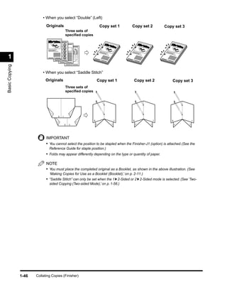 • When you select “Double” (Left)
                             Originals                                        Copy set 1    Copy set 2          Copy set 3
                                                    Three sets of
                                                    speciﬁed copies




 1                                  1
                                            2                                 1             1                    1
                                                    3
                                                            4
Basic Copying




                           • When you select “Saddle Stitch”
                             Originals                                    Copy set 1            Copy set 2           Copy set 3
                                                    Three sets of
                                                    speciﬁed copies
                                                        2
                                7




                                        8       1

                                                                      8                 1   8               1        8           1
                                                                4
                                        5




                                                    6   3                 6         3           6       3                6   3




                             IMPORTANT
                             • You cannot select the position to be stapled when the Finisher-J1 (option) is attached. (See the
                               Reference Guide for staple position.)
                             • Folds may appear differently depending on the type or quantity of paper.

                             NOTE
                             • You must place the completed original as a Booklet, as shown in the above illustration. (See
                               ‘Making Copies for Use as a Booklet (Booklet),’ on p. 2-11.)
                             • “Saddle Stitch” can only be set when the 1 2-Sided or 2 2-Sided mode is selected. (See ‘Two-
                               sided Copying (Two-sided Mode),’ on p. 1-56.)




                1-46   Collating Copies (Finisher)
 