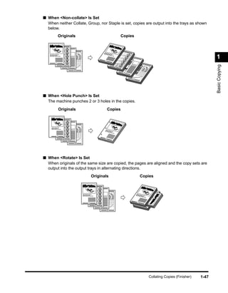 ■ When <Non-collate> Is Set
  When neither Collate, Group, nor Staple is set, copies are output into the trays as shown
  below.
           Originals                               Copies




                                       1
                                                                                                         1
       1




                                                                                                         Basic Copying
             2                                 2
                 3
                     4
                                                    3

                                                        4




■ When <Hole Punch> Is Set
  The machine punches 2 or 3 holes in the copies.
           Originals                       Copies




       1
             2                         1
                 3
                     4




■ When <Rotate> Is Set
  When originals of the same size are copied, the pages are aligned and the copy sets are
  output into the output trays in alternating directions.
                             Originals                          Copies
                                                            1




                         1                                  1
                               2                                1
                                   3
                                           4




                                                                    Collating Copies (Finisher)   1-47
 
