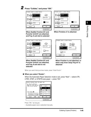 2   Press “Collate,” and press “OK.”




                                                                                              1




                                                                                              Basic Copying
     When Saddle Finisher-G1 and                   When Finisher-J1 is attached
     Puncher Unit-K1 are attached,
     and Tray A exit slot is selected




     When Saddle Finisher-G1 and                    When Finisher is not attached, or
     Puncher Unit-K1 are attached,                  when only Inner 2way Tray-A1 is
     and Tray A exit slot is not                    attached
     selected

    When you want hole punches made, press “Hole Punch.”

● When you select “Rotate”:
    When the Automatic Paper Selection mode is set, press “Next” → select LTR,
    LTRR, STMT, or STMTR-size paper → press “OK.”




    Press “OK,” as long as:
    - Available paper size is selected manually.


                                                         Collating Copies (Finisher)   1-49
 