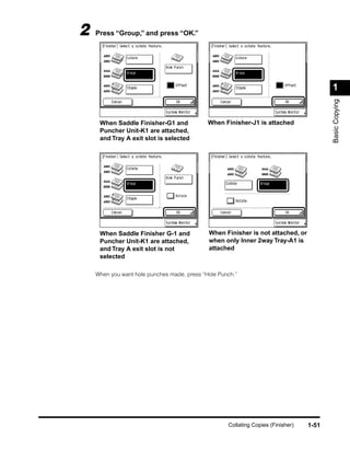 2   Press “Group,” and press “OK.”




                                                                                         1




                                                                                         Basic Copying
     When Saddle Finisher-G1 and             When Finisher-J1 is attached
     Puncher Unit-K1 are attached,
     and Tray A exit slot is selected




     When Saddle Finisher G-1 and            When Finisher is not attached, or
     Puncher Unit-K1 are attached,           when only Inner 2way Tray-A1 is
     and Tray A exit slot is not             attached
     selected

    When you want hole punches made, press “Hole Punch.”




                                                    Collating Copies (Finisher)   1-51
 