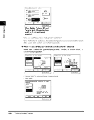 1
Basic Copying




                                      When Saddle Finisher-G1 and
                                      Puncher Unit-K1 are attached,
                                      and Tray A exit slot is not
                                      selected

                                    When you want hole punches made, press “Hole Punch.”

                                    When the Finisher-J1 is attached, the saddle stitch position cannot be selected. For details
                                    of the saddle stitch position, see the Reference Guide.

                                 ● When you select “Staple,” with the Saddle Finisher-G1 attached
                                    Press “Next” → select the type of staple (“Corner,” “Double,” or “Saddle Stitch”) →
                                    select the staple position.




                                    If “Saddle Stitch” is selected, follow the steps below.
                                    - Press “Next.”




                1-54   Collating Copies (Finisher)
 
