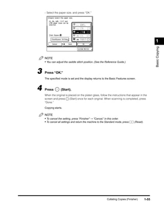 - Select the paper size, and press “OK.”




                                                                                                     1




                                                                                                     Basic Copying
    NOTE
    • You can adjust the saddle stitch position. (See the Reference Guide.)


3   Press “OK.”
    The speciﬁed mode is set and the display returns to the Basic Features screen.



4   Press         (Start).
    When the original is placed on the platen glass, follow the instructions that appear in the
    screen and press      (Start) once for each original. When scanning is completed, press
    “Done.”

    Copying starts.

    NOTE
    • To cancel the setting, press “Finisher” → “Cancel,” in this order.
    • To cancel all settings and return the machine to the Standard mode, press    (Reset).




                                                           Collating Copies (Finisher)        1-55
 