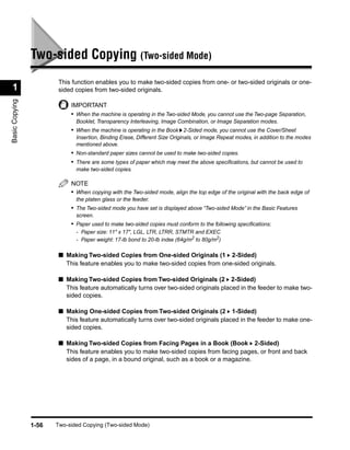 Two-sided Copying (Two-sided Mode)
                        This function enables you to make two-sided copies from one- or two-sided originals or one-
 1                      sided copies from two-sided originals.
Basic Copying




                            IMPORTANT
                            • When the machine is operating in the Two-sided Mode, you cannot use the Two-page Separation,
                              Booklet, Transparency Interleaving, Image Combination, or Image Separation modes.
                            • When the machine is operating in the Book 2-Sided mode, you cannot use the Cover/Sheet
                              Insertion, Binding Erase, Different Size Originals, or Image Repeat modes, in addition to the modes
                              mentioned above.
                            • Non-standard paper sizes cannot be used to make two-sided copies.
                            • There are some types of paper which may meet the above speciﬁcations, but cannot be used to
                              make two-sided copies.

                            NOTE
                            • When copying with the Two-sided mode, align the top edge of the original with the back edge of
                              the platen glass or the feeder.
                            • The Two-sided mode you have set is displayed above “Two-sided Mode” in the Basic Features
                              screen.
                            • Paper used to make two-sided copies must conform to the following speciﬁcations:
                              - Paper size: 11" x 17", LGL, LTR, LTRR, STMTR and EXEC
                              - Paper weight: 17-lb bond to 20-lb index (64g/m2 to 80g/m2)

                        ■ Making Two-sided Copies from One-sided Originals (1 2-Sided)
                          This feature enables you to make two-sided copies from one-sided originals.

                        ■ Making Two-sided Copies from Two-sided Originals (2 2-Sided)
                          This feature automatically turns over two-sided originals placed in the feeder to make two-
                          sided copies.

                        ■ Making One-sided Copies from Two-sided Originals (2 1-Sided)
                          This feature automatically turns over two-sided originals placed in the feeder to make one-
                          sided copies.

                        ■ Making Two-sided Copies from Facing Pages in a Book (Book 2-Sided)
                          This feature enables you to make two-sided copies from facing pages, or front and back
                          sides of a page, in a bound original, such as a book or a magazine.




                1-56   Two-sided Copying (Two-sided Mode)
 