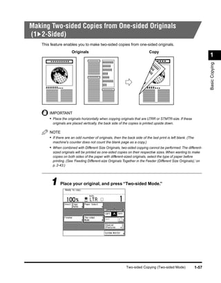 Making Two-sided Copies from One-sided Originals
(1 2-Sided)
    This feature enables you to make two-sided copies from one-sided originals.
                       Originals                                             Copy
                                                                                                                     1




                                                                                                                     Basic Copying
        IMPORTANT
        • Place the originals horizontally when copying originals that are LTRR or STMTR-size. If these
          originals are placed vertically, the back side of the copies is printed upside down.

        NOTE
        • If there are an odd number of originals, then the back side of the last print is left blank. (The
          machine's counter does not count the blank page as a copy.)
        • When combined with Different Size Originals, two-sided copying cannot be performed. The different-
          sized originals will be printed as one-sided copies on their respective sizes. When wanting to make
          copies on both sides of the paper with different-sized originals, select the type of paper before
          printing. (See ‘Feeding Different-size Originals Together in the Feeder (Different Size Originals),’ on
          p. 2-43.)




         1 Place your original, and press “Two-sided Mode.”




                                                             Two-sided Copying (Two-sided Mode)               1-57
 