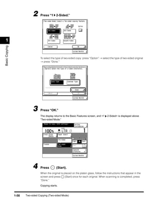 2     Press “1 2-Sided.”




 1
Basic Copying




                                  To select the type of two-sided copy: press “Option” → select the type of two-sided original
                                  → press “Done.”




                            3     Press “OK.”
                                  The display returns to the Basic Features screen, and <1    2-Sided> is displayed above
                                  “Two-sided Mode.”




                            4     Press         (Start).
                                  When the original is placed on the platen glass, follow the instructions that appear in the
                                  screen and press      (Start) once for each original. When scanning is completed, press
                                  “Done.”

                                  Copying starts.


                1-58   Two-sided Copying (Two-sided Mode)
 