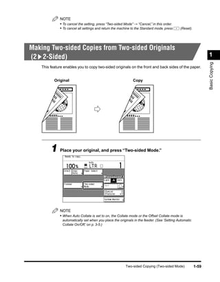 NOTE
              • To cancel the setting, press “Two-sided Mode” → “Cancel,” in this order.
              • To cancel all settings and return the machine to the Standard mode, press    (Reset).




Making Two-sided Copies from Two-sided Originals
(2 2-Sided)                                                                                                    1




                                                                                                               Basic Copying
    This feature enables you to copy two-sided originals on the front and back sides of the paper.


           Original                                           Copy




         1 Place your original, and press “Two-sided Mode.”




              NOTE
              • When Auto Collate is set to on, the Collate mode or the Offset Collate mode is
                automatically set when you place the originals in the feeder. (See ‘Setting Automatic
                Collate On/Off,’ on p. 3-5.)




                                                         Two-sided Copying (Two-sided Mode)             1-59
 