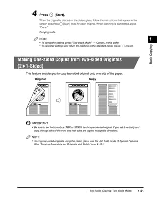 4      Press          (Start).
               When the original is placed on the platen glass, follow the instructions that appear in the
               screen and press      (Start) once for each original. When scanning is completed, press
               “Done.”

               Copying starts.

               NOTE                                                                                                 1
               • To cancel the setting, press “Two-sided Mode” → “Cancel,” in this order.




                                                                                                                    Basic Copying
               • To cancel all settings and return the machine to the Standard mode, press       (Reset).




Making One-sided Copies from Two-sided Originals
(2 1-Sided)
    This feature enables you to copy two-sided original onto one side of the paper.
           Original                                            Copy




        IMPORTANT
        • Be sure to set horizontally a LTRR or STMTR landscape-oriented original. If you set it vertically and
          copy, the top sides of the front and rear sides are copied in opposite directions.

        NOTE
        • To copy two-sided originals using the platen glass, use the Job Build mode of Special Features.
          (See ‘Copying Separately-set Originals (Job Build),’ on p. 2-45.)




                                                                Two-sided Copying (Two-sided Mode)           1-61
 