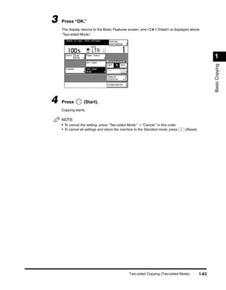 3   Press “OK.”
    The display returns to the Basic Features screen, and <2 1-Sided> is displayed above
    “Two-sided Mode.”




                                                                                                    1




                                                                                                    Basic Copying
4   Press         (Start).
    Copying starts.

    NOTE
    • To cancel the setting, press “Two-sided Mode” → “Cancel,” in this order.
    • To cancel all settings and return the machine to the Standard mode, press   (Reset).




                                               Two-sided Copying (Two-sided Mode)            1-63
 