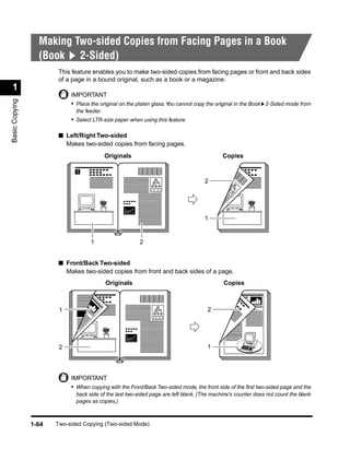 Making Two-sided Copies from Facing Pages in a Book
                  (Book 2-Sided)
                        This feature enables you to make two-sided copies from facing pages or front and back sides
                        of a page in a bound original, such as a book or a magazine.
 1
                            IMPORTANT
Basic Copying




                            • Place the original on the platen glass. You cannot copy the original in the Book 2-Sided mode from
                              the feeder.
                            • Select LTR-size paper when using this feature.

                        ■ Left/Right Two-sided
                          Makes two-sided copies from facing pages.
                                            Originals                                       Copies

                              1
                                                                                    2




                                                                                    1


                                    1                    2


                        ■ Front/Back Two-sided
                          Makes two-sided copies from front and back sides of a page.
                                            Originals                                       Copies



                        1                                                             2




                        2                                                            1




                            IMPORTANT
                            • When copying with the Front/Back Two-sided mode, the front side of the ﬁrst two-sided page and the
                              back side of the last two-sided page are left blank. (The machine's counter does not count the blank
                              pages as copies.)



                1-64   Two-sided Copying (Two-sided Mode)
 