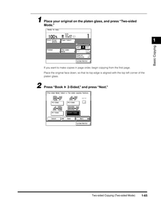 1 Place your original on the platen glass, and press “Two-sided
  Mode.”



                                                                                                     1




                                                                                                     Basic Copying
    If you want to make copies in page order, begin copying from the ﬁrst page.

    Place the original face down, so that its top edge is aligned with the top left corner of the
    platen glass.



2   Press “Book          2-Sided,” and press “Next.”




                                                Two-sided Copying (Two-sided Mode)            1-65
 