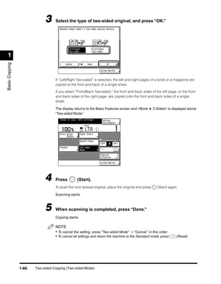 3     Select the type of two-sided original, and press “OK.”




 1
Basic Copying




                                  If “Left/Right Two-sided” is selected, the left and right pages of a book or a magazine are
                                  copied to the front and back of a single sheet.

                                  If you select “Front/Back Two-sided,” the front and back sides of the left page, or the front
                                  and back sides of the right page, are copied onto the front and back sides of a single
                                  sheet.

                                  The display returns to the Basic Features screen and <Book       2-Sided> is displayed above
                                  “Two-sided Mode.”




                            4     Press         (Start).
                                  To scan the next spread original, place the original and press     (Start) again.

                                  Scanning starts.



                            5     When scanning is completed, press “Done.”
                                  Copying starts.

                                  NOTE
                                  • To cancel the setting, press “Two-sided Mode” → “Cancel,” in this order.
                                  • To cancel all settings and return the machine to the Standard mode, press     (Reset).




                1-66   Two-sided Copying (Two-sided Mode)
 