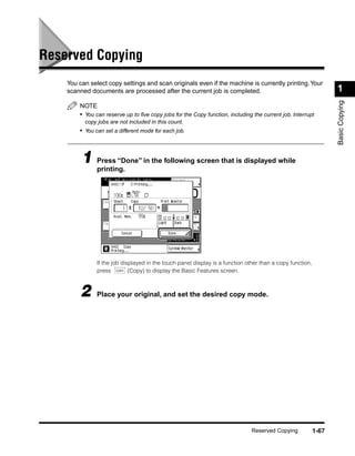 Reserved Copying
    You can select copy settings and scan originals even if the machine is currently printing. Your
    scanned documents are processed after the current job is completed.                                           1




                                                                                                                  Basic Copying
        NOTE
        • You can reserve up to ﬁve copy jobs for the Copy function, including the current job. Interrupt
          copy jobs are not included in this count.
        • You can set a different mode for each job.



         1 Press “Done” in the following screen that is displayed while
           printing.




               If the job displayed in the touch panel display is a function other than a copy function,
               press COPY (Copy) to display the Basic Features screen.



        2      Place your original, and set the desired copy mode.




                                                                               Reserved Copying            1-67
 