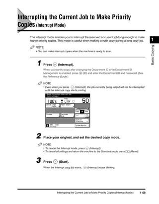 Interrupting the Current Job to Make Priority
Copies (Interrupt Mode)
    The Interrupt mode enables you to interrupt the reserved or current job long enough to make
    higher priority copies. This mode is useful when making a rush copy during a long copy job.                     1




                                                                                                                    Basic Copying
        NOTE
        • You can make interrupt copies when the machine is ready to scan.



         1 Press            (Interrupt).
              When you want to copy after changing the Department ID while Department ID
              Management is enabled, press     (ID) and enter the Department ID and Password. (See
              the Reference Guide.)

              NOTE
              • Even when you press          (Interrupt), the job currently being output will not be interrupted
                until the interrupt copy starts printing.




        2     Place your original, and set the desired copy mode.

              NOTE
              • To cancel the Interrupt mode, press      (Interrupt).
              • To cancel all settings and return the machine to the Standard mode, press         (Reset).



        3     Press          (Start).
              When the Interrupt copy job starts,       (Interrupt) stops blinking.




                           Interrupting the Current Job to Make Priority Copies (Interrupt Mode)             1-69
 