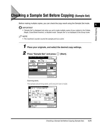 Checking a Sample Set Before Copying (Sample Set)
    Before making multiple copies, you can check the copy result using the Sample Set mode.
                                                                                                                 1
        IMPORTANT




                                                                                                                 Basic Copying
        • “Sample Set” is displayed only when you set to make multiple copies of your original in the Collate,
          Staple, Cover/Sheet Insertion, or Booklet mode. “Sample Set” is not displayed in the Group mode.

        NOTE
        • The machine’s counter counts the sample print as a print.



        1 Place your originals, and select the desired copy settings.
        2 Press “Sample Set,” and press (Start).




               Scanning starts.

               The sample set printing starts, and one print set is made.




                                           Checking a Sample Set Before Copying (Sample Set)              1-71
 