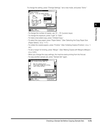 To change the setting, press “Change Settings,” set a new mode, and press “Done.”




                                                                                                 1




                                                                                                 Basic Copying
-   To change the number of copies, use       -    (numeric keys).
-   To change the exposure, press “Light” or “Dark.”
-   To make a two-sided copy, press “2-Sided Copy.”
-   To select the copy paper, press “Paper Select.” (See ‘Selecting the Copy Paper Size
  (Paper Select),’ on p. 1-17.)
- To collate the copied papers, press “Finisher.” (See ‘Collating Copies (Finisher),’ on p. 1-
  44.)
- To set a margin for binding, press “Margin.” (See ‘Making Copies with Margins (Margin),’
  on p. 2-23.)
- When you change the copy settings, the machine starts printing from the ﬁrst set.
- To copy another sample set, press “Sample Set” again.




                            Checking a Sample Set Before Copying (Sample Set)             1-73
 