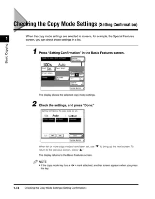 Checking the Copy Mode Settings (Setting Conﬁrmation)
                        When the copy mode settings are selected in screens, for example, the Special Features
 1                      screen, you can check those settings in a list.
Basic Copying




                             1 Press “Setting Conﬁrmation” in the Basic Features screen.




                                   The display shows the selected copy mode settings.



                             2     Check the settings, and press “Done.”




                                   When ten or more copy modes have been set, use “▼” to bring up the next screen. To
                                   return to the previous screen, press “▲.”

                                   The display returns to the Basic Features screen.

                                   NOTE
                                   • If the copy mode key has a < > mark attached, another screen appears when you press
                                     the key.




                1-74   Checking the Copy Mode Settings (Setting Confirmation)
 
