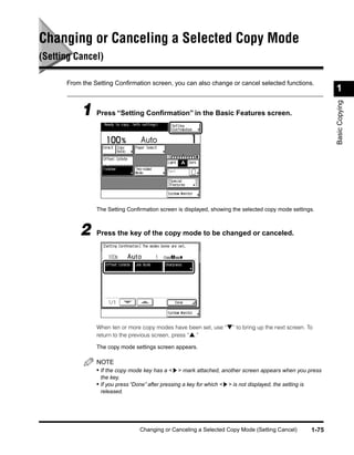 Changing or Canceling a Selected Copy Mode
(Setting Cancel)

      From the Setting Conﬁrmation screen, you can also change or cancel selected functions.
                                                                                                                   1




                                                                                                                   Basic Copying
           1 Press “Setting Conﬁrmation” in the Basic Features screen.




                The Setting Conﬁrmation screen is displayed, showing the selected copy mode settings.



          2     Press the key of the copy mode to be changed or canceled.




                When ten or more copy modes have been set, use “▼” to bring up the next screen. To
                return to the previous screen, press “▲.”

                The copy mode settings screen appears.

                NOTE
                • If the copy mode key has a < > mark attached, another screen appears when you press
                 the key.
                • If you press “Done” after pressing a key for which < > is not displayed, the setting is
                 released.




                                  Changing or Canceling a Selected Copy Mode (Setting Cancel)               1-75
 