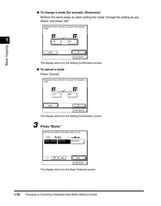 ● To change a mode (for example, Sharpness)
                                   Perform the same steps as when setting the mode. Change the setting as you
                                   desire, and press “OK.”




 1
Basic Copying




                                   The display returns to the Setting Conﬁrmation screen.

                                ● To cancel a mode
                                   Press “Cancel.”




                                   The display returns to the Setting Conﬁrmation screen.



                             3     Press “Done.”




                                   The display returns to the Basic Features screen.




                1-76   Changing or Canceling a Selected Copy Mode (Setting Cancel)
 
