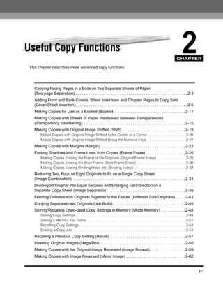 Useful Copy Functions                                                                                                                  2
                                                                                                                                   CHAPTER

 This chapter describes more advanced copy functions.




   Copying Facing Pages in a Book on Two Separate Sheets of Paper
   (Two-page Separation) . . . . . . . . . . . . . . . . . . . . . . . . . . . . . . . . . . . . . . . . . . . . . . . . . . . 2-3
   Adding Front and Back Covers, Sheet Insertions and Chapter Pages to Copy Sets
   (Cover/Sheet Insertion). . . . . . . . . . . . . . . . . . . . . . . . . . . . . . . . . . . . . . . . . . . . . . . . . . . 2-5
   Making Copies for Use as a Booklet (Booklet) . . . . . . . . . . . . . . . . . . . . . . . . . . . . . . . . 2-11
   Making Copies with Sheets of Paper Interleaved Between Transparencies
   (Transparency Interleaving) . . . . . . . . . . . . . . . . . . . . . . . . . . . . . . . . . . . . . . . . . . . . . . 2-15
   Making Copies with Original Image Shifted (Shift) . . . . . . . . . . . . . . . . . . . . . . . . . . . . . 2-19
        Makes Copies with Original Image Shifted to the Center or a Corner . . . . . . . . . . . . . . . . . . . .2-20
        Makes Copies with Original Image Shifted Using the Numeric Keys . . . . . . . . . . . . . . . . . . . .2-21
   Making Copies with Margins (Margin) . . . . . . . . . . . . . . . . . . . . . . . . . . . . . . . . . . . . . . 2-23
   Erasing Shadows and Frame Lines from Copies (Frame Erase) . . . . . . . . . . . . . . . . . . 2-26
        Making Copies Erasing the Frame of the Originals (Original Frame Erase) . . . . . . . . . . . . . . .2-28
        Making Copies Erasing the Book Frame (Book Frame Erase). . . . . . . . . . . . . . . . . . . . . . . . . .2-30
        Making Copies Erasing Binding Holes etc. (Binding Erase) . . . . . . . . . . . . . . . . . . . . . . . . . . .2-32
   Reducing Two, Four, or Eight Originals to Fit on a Single Copy Sheet
   (Image Combination) . . . . . . . . . . . . . . . . . . . . . . . . . . . . . . . . . . . . . . . . . . . . . . . . . . . 2-34
   Dividing an Original into Equal Sections and Enlarging Each Section on a
   Separate Copy Sheet (Image Separation) . . . . . . . . . . . . . . . . . . . . . . . . . . . . . . . . . . . 2-39
   Feeding Different-size Originals Together in the Feeder (Different Size Originals). . . . . 2-43
   Copying Separately-set Originals (Job Build) . . . . . . . . . . . . . . . . . . . . . . . . . . . . . . . . . 2-45
   Storing/Recalling Often-used Copy Settings in Memory (Mode Memory) . . . . . . . . . . . 2-48
        Storing Copy Settings. . . . . . . . . . . . . . . . . . . . . . . . . . . . . . . . . . . . . . . . . . . . . . . . . . . . . . . . .2-48
        Storing a Memory Key Name . . . . . . . . . . . . . . . . . . . . . . . . . . . . . . . . . . . . . . . . . . . . . . . . . . .2-51
        Recalling Copy Settings . . . . . . . . . . . . . . . . . . . . . . . . . . . . . . . . . . . . . . . . . . . . . . . . . . . . . . .2-54
        Erasing a Copy Job . . . . . . . . . . . . . . . . . . . . . . . . . . . . . . . . . . . . . . . . . . . . . . . . . . . . . . . . . .2-54
   Recalling a Previous Copy Setting (Recall) . . . . . . . . . . . . . . . . . . . . . . . . . . . . . . . . . . 2-57
   Inverting Original Images (Nega/Posi) . . . . . . . . . . . . . . . . . . . . . . . . . . . . . . . . . . . . . . 2-58
   Making Copies with the Original Image Repeated (Image Repeat) . . . . . . . . . . . . . . . . 2-59
   Making Copies with Image Reversed (Mirror Image) . . . . . . . . . . . . . . . . . . . . . . . . . . . 2-62


                                                                                                                                                     2-1
 