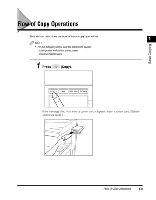 Flow of Copy Operations
    This section describes the ﬂow of basic copy operations.
                                                                                                           1
        NOTE




                                                                                                           Basic Copying
        • For the following items, see the Reference Guide:
          - Main power and control panel power
          - Routine maintenance




         1 Press        COPY   (Copy).




                     COPY      FAX     MAIL BOX   SCAN




              If the message <You must insert a control card> appears, insert a control card. (See the
              Reference Guide.)




                                                                     Flow of Copy Operations         1-9
 