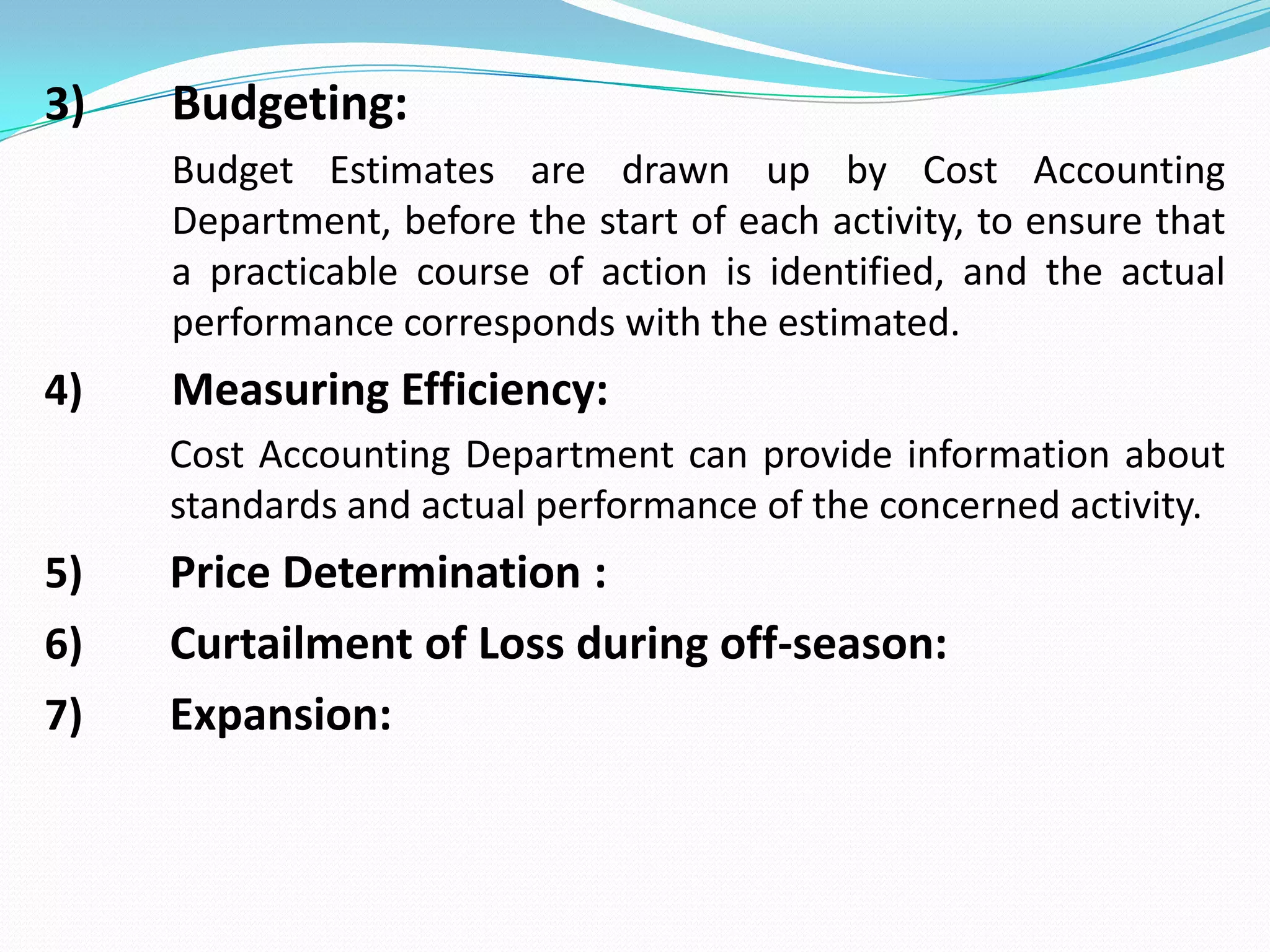 3) Budgeting:
Budget Estimates are drawn up by Cost Accounting
Department, before the start of each activity, to ensure that
a practicable course of action is identified, and the actual
performance corresponds with the estimated.
4) Measuring Efficiency:
Cost Accounting Department can provide information about
standards and actual performance of the concerned activity.
5) Price Determination :
6) Curtailment of Loss during off-season:
7) Expansion:
 
