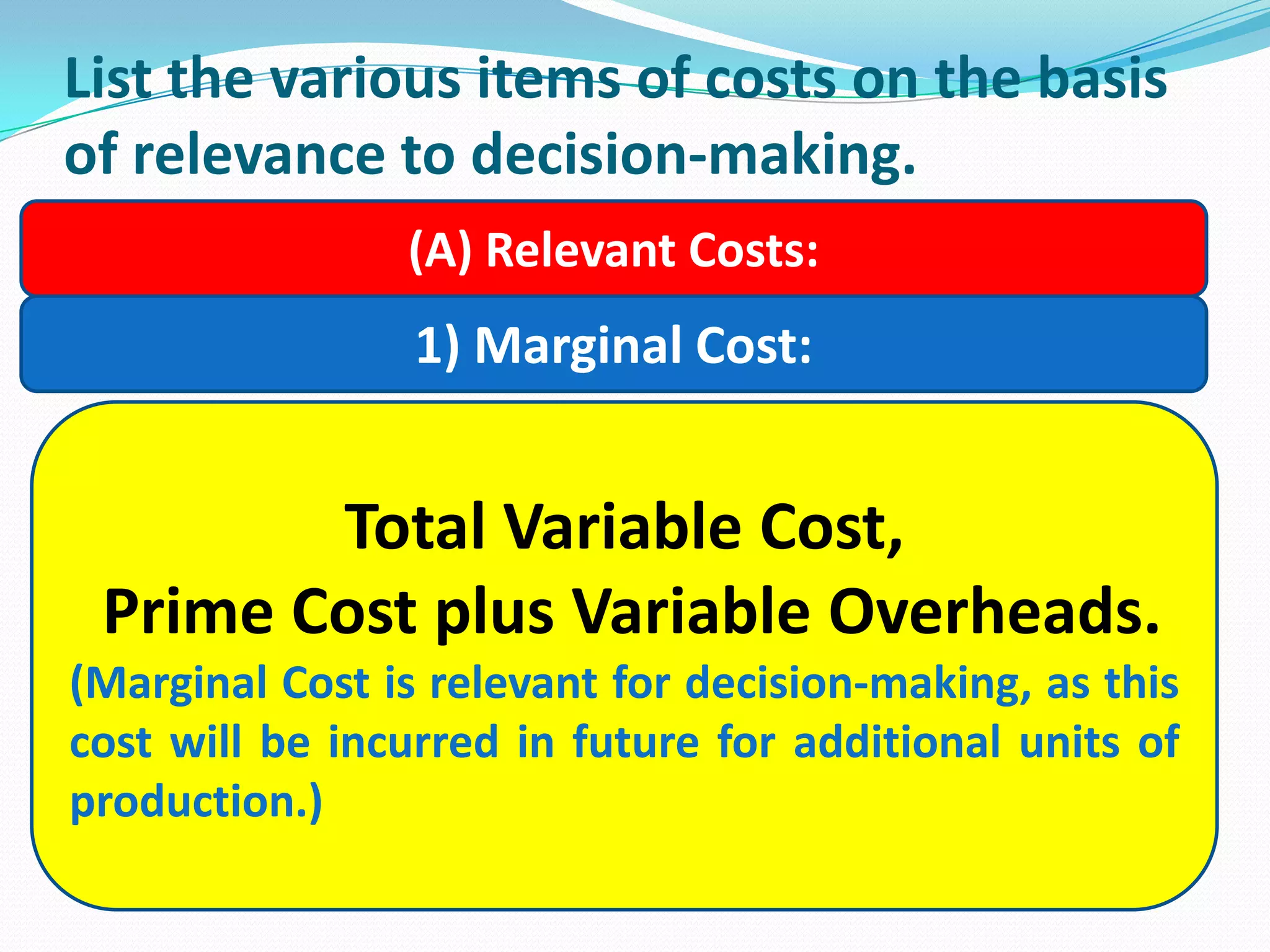 List the various items of costs on the basis
of relevance to decision-making.
(A) Relevant Costs:
1) Marginal Cost:
Total Variable Cost,
Prime Cost plus Variable Overheads.
(Marginal Cost is relevant for decision-making, as this
cost will be incurred in future for additional units of
production.)
 
