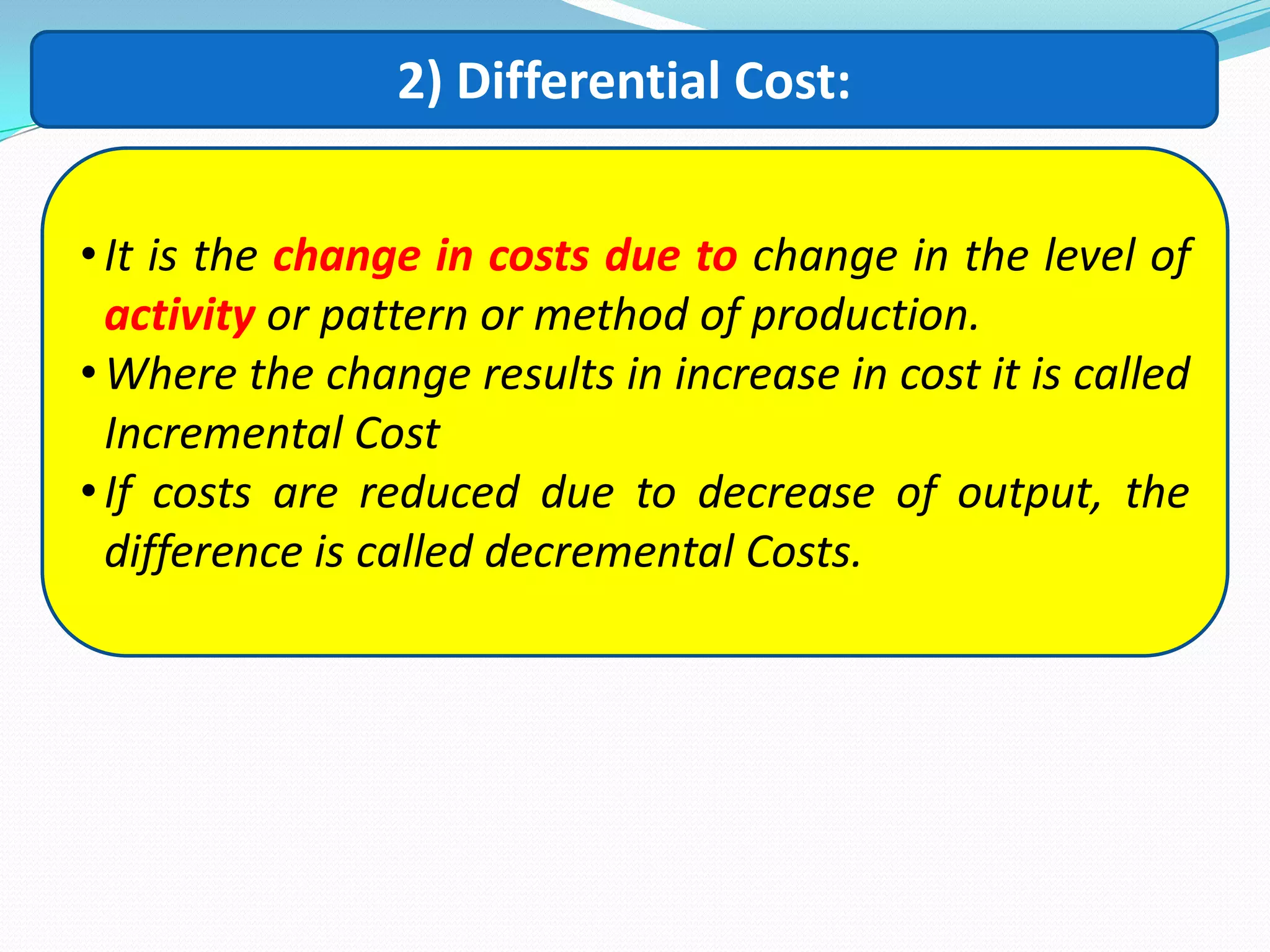 2) Differential Cost:
•It is the change in costs due to change in the level of
activity or pattern or method of production.
•Where the change results in increase in cost it is called
Incremental Cost
•If costs are reduced due to decrease of output, the
difference is called decremental Costs.
 