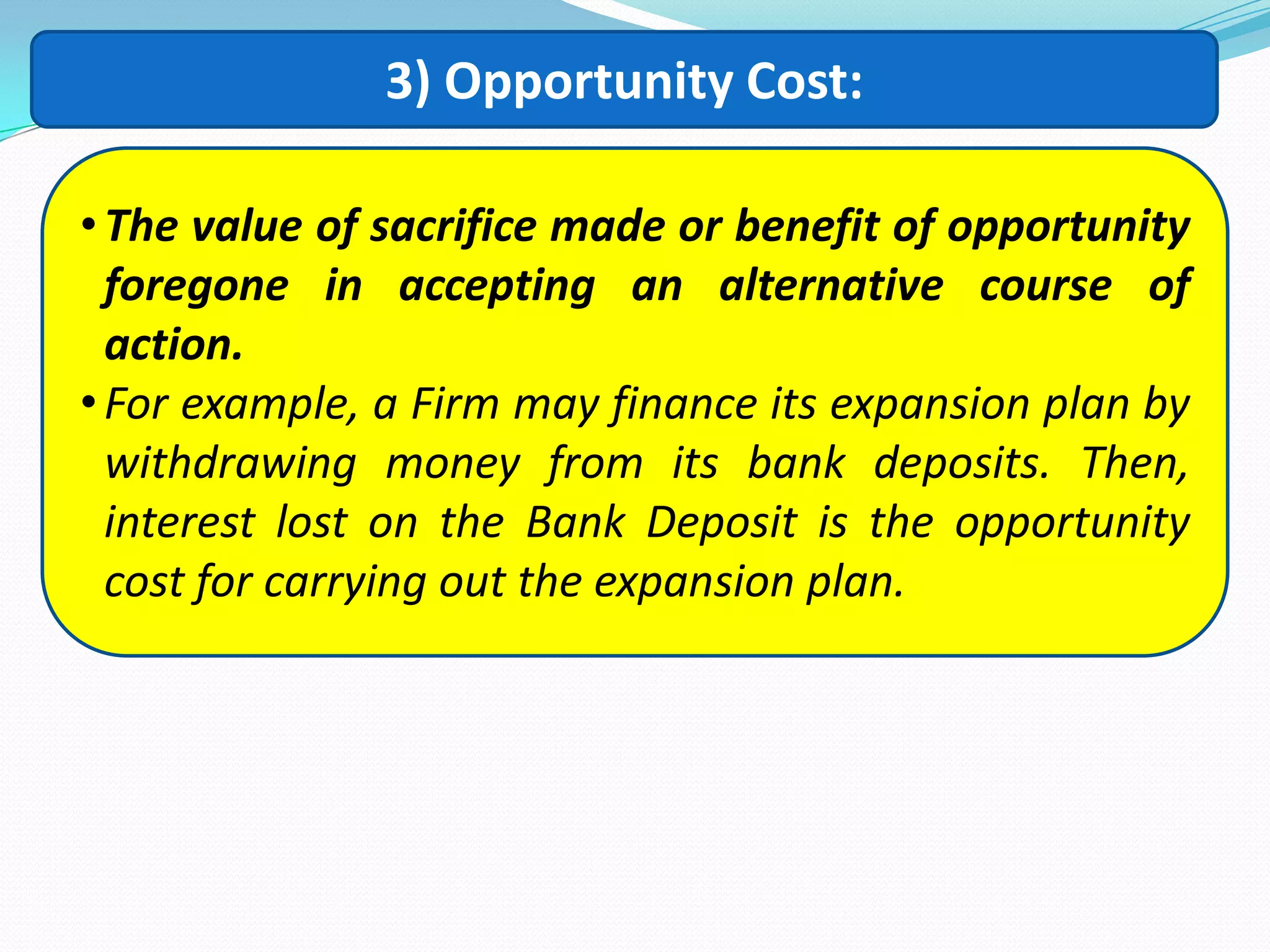 3) Opportunity Cost:
•The value of sacrifice made or benefit of opportunity
foregone in accepting an alternative course of
action.
•For example, a Firm may finance its expansion plan by
withdrawing money from its bank deposits. Then,
interest lost on the Bank Deposit is the opportunity
cost for carrying out the expansion plan.
 