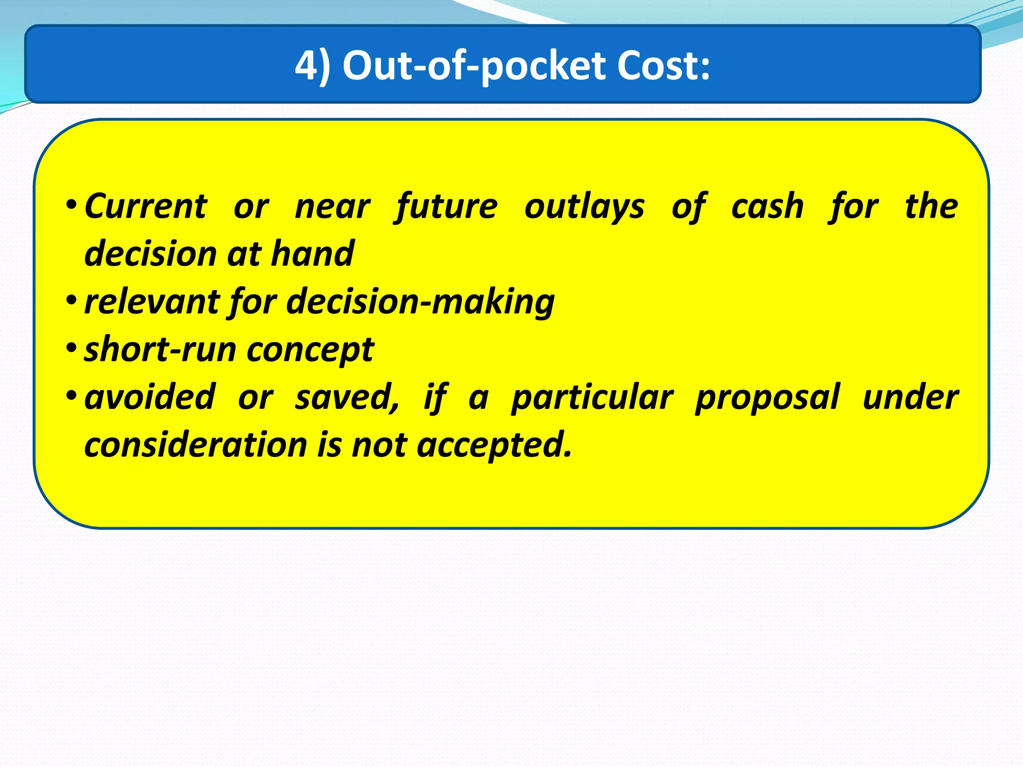 4) Out-of-pocket Cost:
•Current or near future outlays of cash for the
decision at hand
•relevant for decision-making
•short-run concept
•avoided or saved, if a particular proposal under
consideration is not accepted.
 