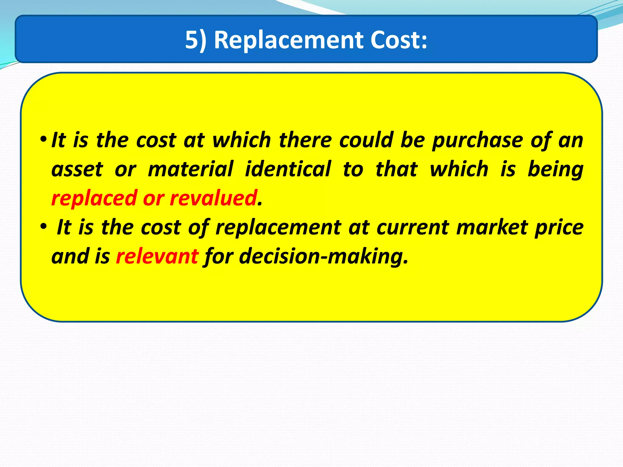 5) Replacement Cost:
•It is the cost at which there could be purchase of an
asset or material identical to that which is being
replaced or revalued.
• It is the cost of replacement at current market price
and is relevant for decision-making.
 