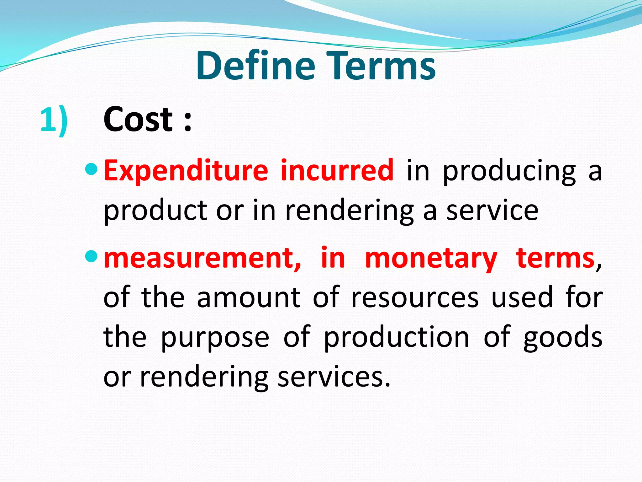 Define Terms
1) Cost :
Expenditure incurred in producing a
product or in rendering a service
measurement, in monetary terms,
of the amount of resources used for
the purpose of production of goods
or rendering services.
 