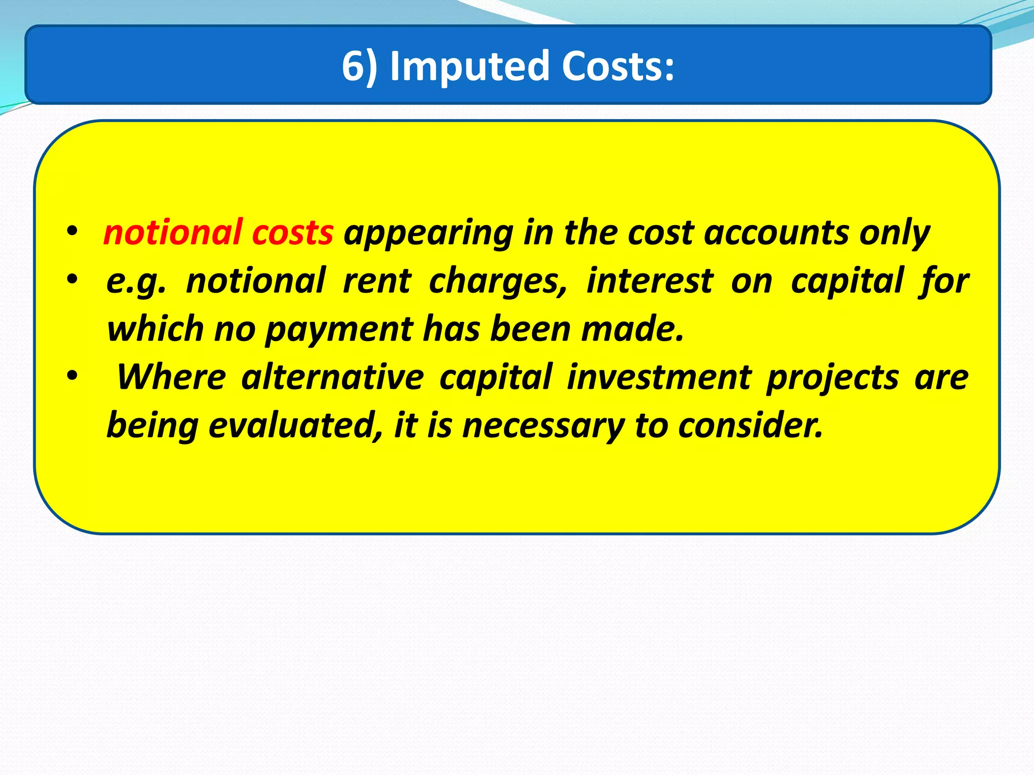 6) Imputed Costs:
• notional costs appearing in the cost accounts only
• e.g. notional rent charges, interest on capital for
which no payment has been made.
• Where alternative capital investment projects are
being evaluated, it is necessary to consider.
 