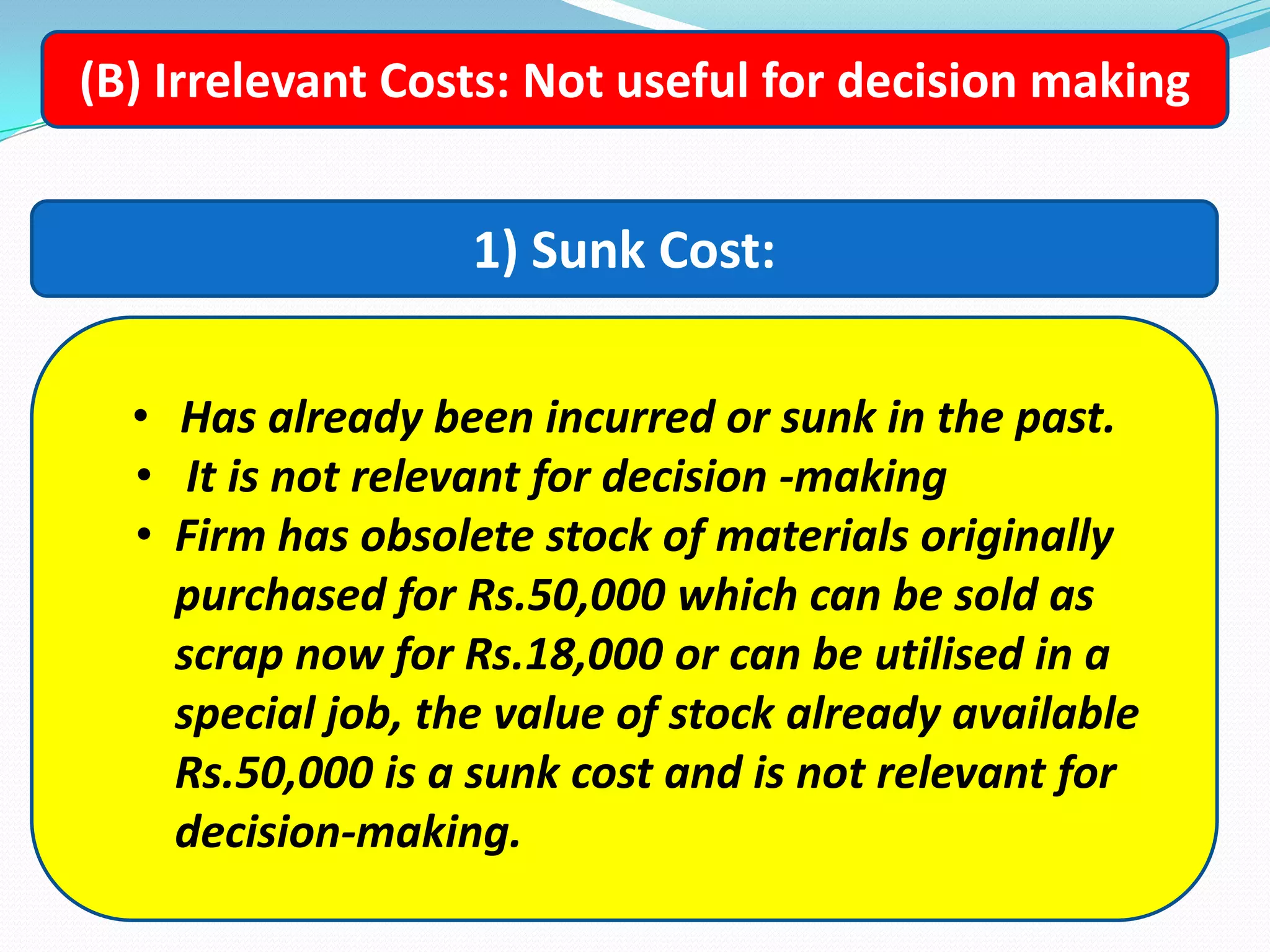 (B) Irrelevant Costs: Not useful for decision making
1) Sunk Cost:
• Has already been incurred or sunk in the past.
• It is not relevant for decision -making
• Firm has obsolete stock of materials originally
purchased for Rs.50,000 which can be sold as
scrap now for Rs.18,000 or can be utilised in a
special job, the value of stock already available
Rs.50,000 is a sunk cost and is not relevant for
decision-making.
 