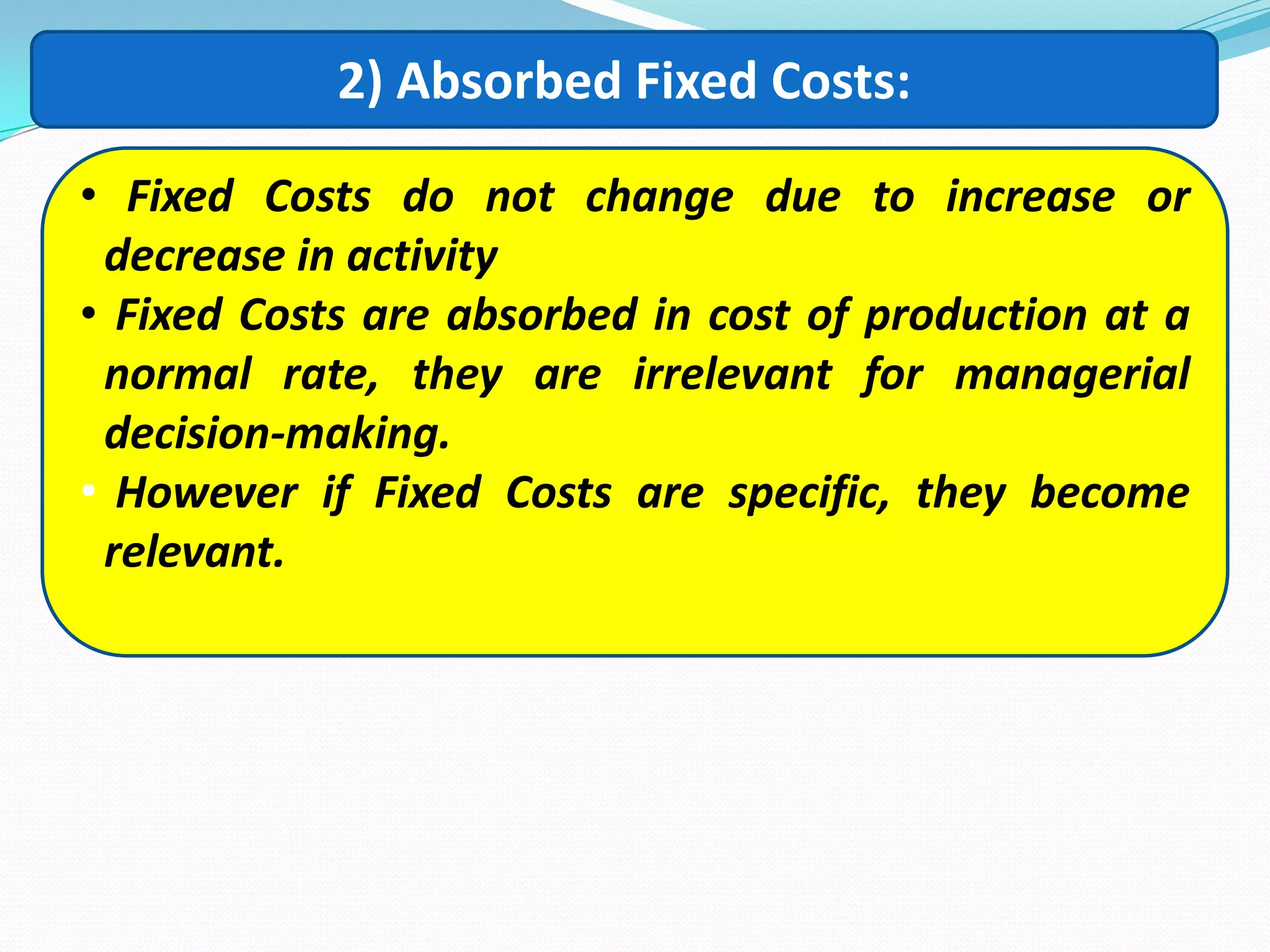 2) Absorbed Fixed Costs:
• Fixed Costs do not change due to increase or
decrease in activity
• Fixed Costs are absorbed in cost of production at a
normal rate, they are irrelevant for managerial
decision-making.
• However if Fixed Costs are specific, they become
relevant.
 