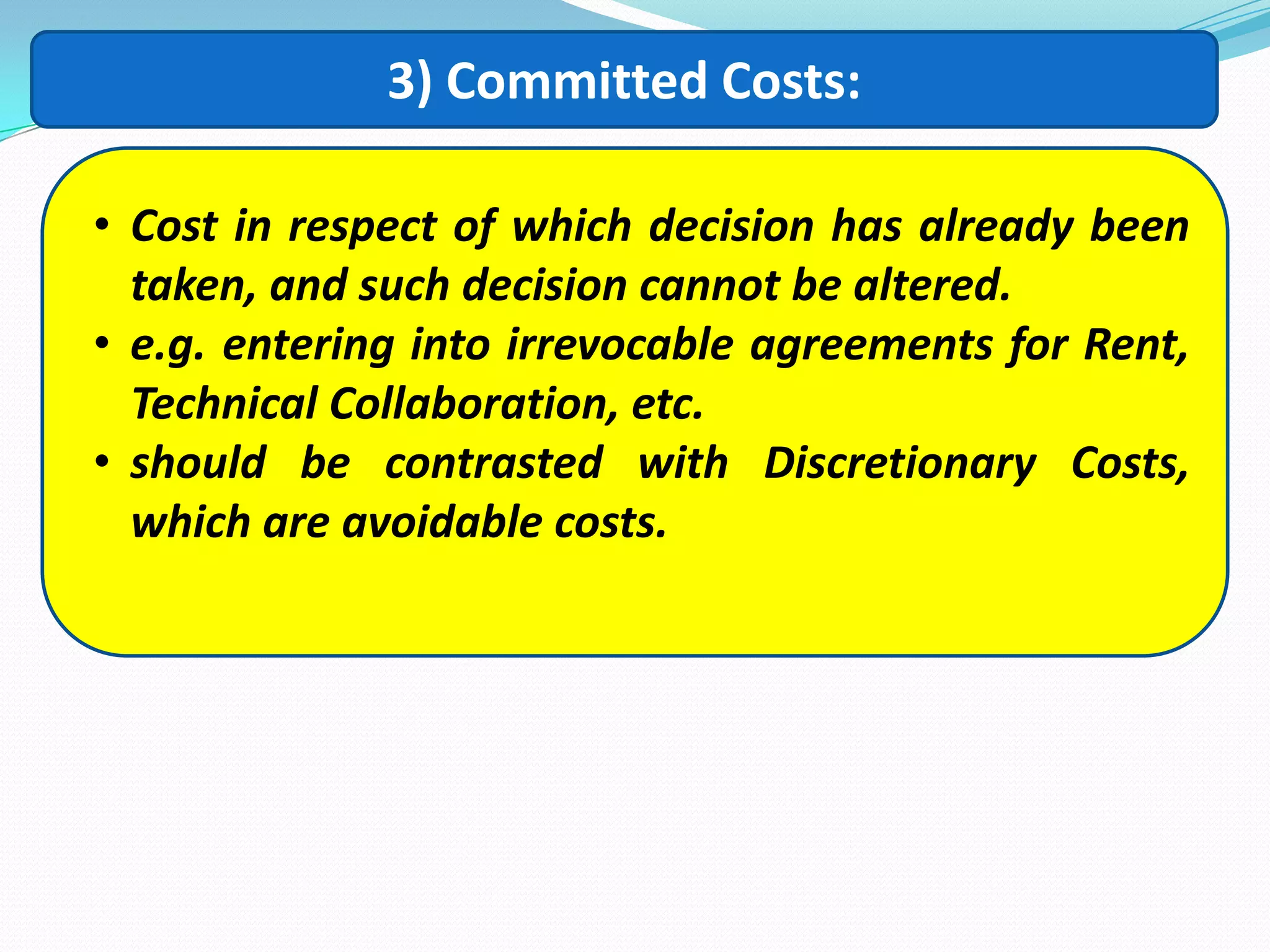 3) Committed Costs:
• Cost in respect of which decision has already been
taken, and such decision cannot be altered.
• e.g. entering into irrevocable agreements for Rent,
Technical Collaboration, etc.
• should be contrasted with Discretionary Costs,
which are avoidable costs.
 