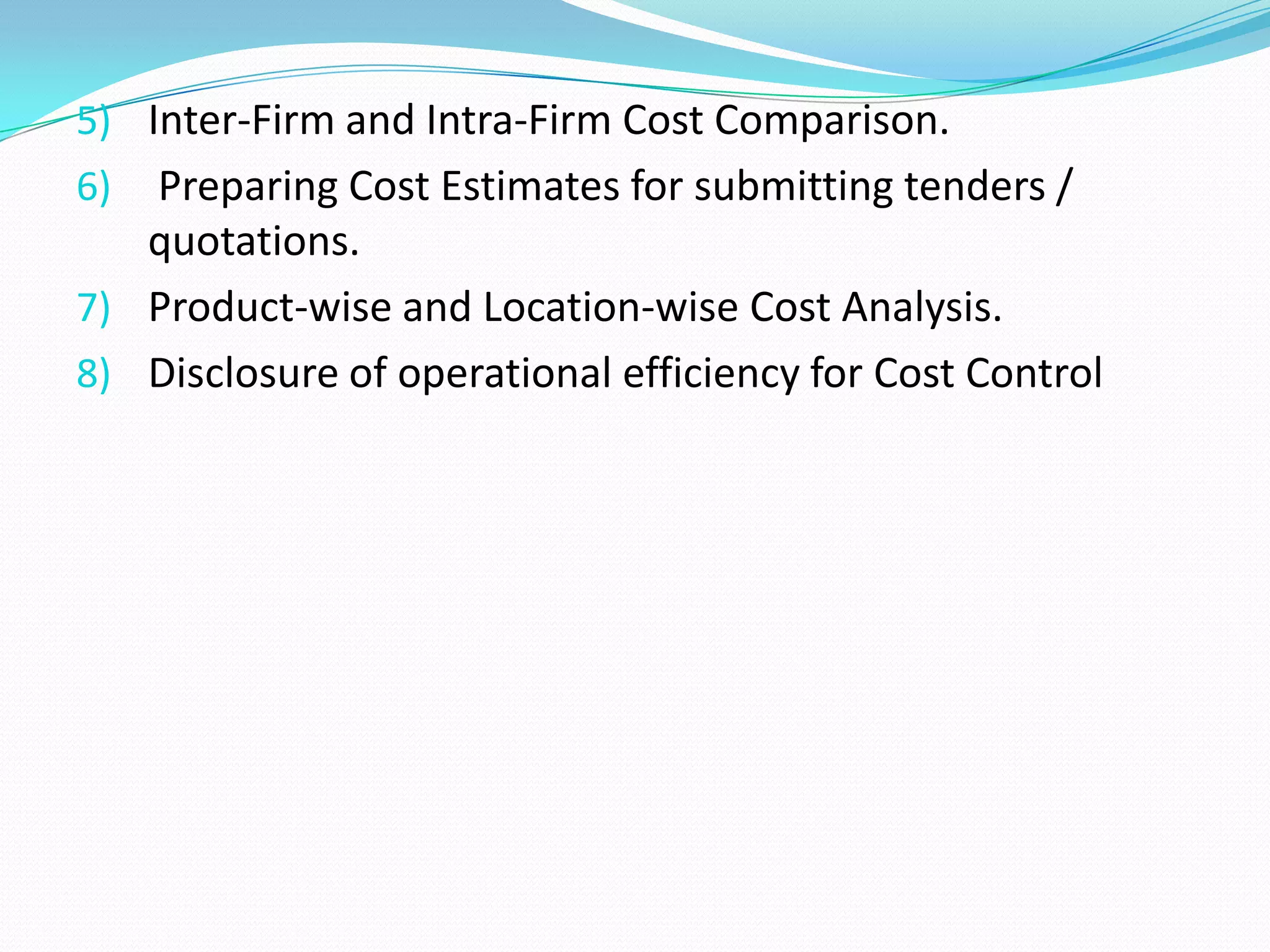 5) Inter-Firm and Intra-Firm Cost Comparison.
6) Preparing Cost Estimates for submitting tenders /
quotations.
7) Product-wise and Location-wise Cost Analysis.
8) Disclosure of operational efficiency for Cost Control
 